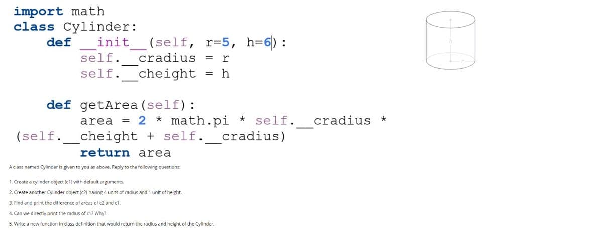 import math
class Cylinder:
(self, r=5, h=6):
cradius = r
def
init
self.
self.
_cheight
h
%3D
def getArea (self):
= 2 * math.pi * self. cradius *
cradius)
area
(self.
cheight + self.
return area
A class named Cylinder is given to you as above. Reply to the following questions:
1. Create a cylinder object (c1) with default arguments.
2. Create another Cylinder object (c2) having 4 units of radlus and 1 unit of height.
3. Find and print the difference of areas of c2 and c1.
4. Can we directly print the radius of c1? Why?
5. Write a new function in class definition that would return the radius and height of the Cylinder.
