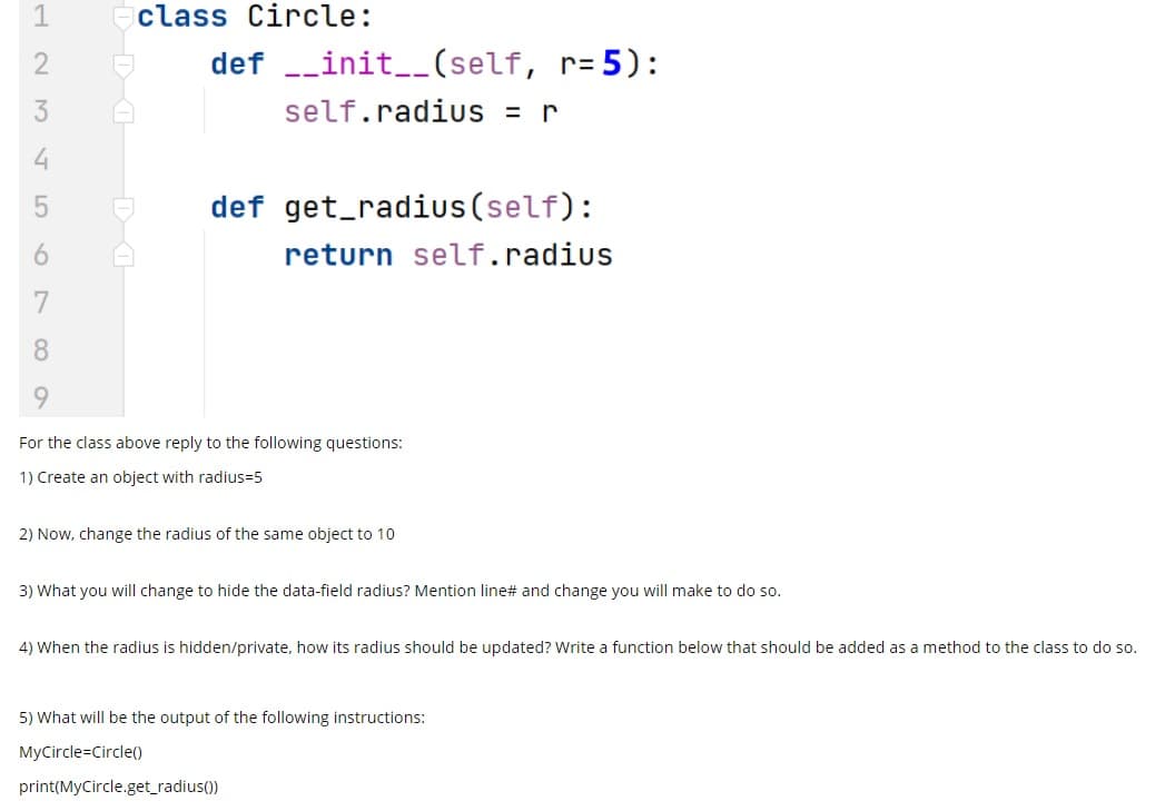 class
Circle:
def -_init__(self, r=5):
3
self.radiuS = r
def get_radius(self):
return self.radius
7
8.
6.
For the class above reply to the following questions:
1) Create an object with radius=5
2) Now, change the radius of the same object to 10
3) What you will change to hide the data-field radius? Mention line# and change you will make to do so.
4) When the radius is hidden/private, how its radius should be updated? Write a function below that should be added as a method to the class to do so.
5) What will be the output of the following instructions:
MyCircle=Circle)
print(MyCircle.get_radius())
19
