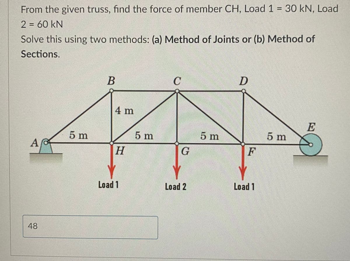 From the given truss, find the force of member CH, Load 1 = 30 kN, Load
2 = 60 kN
Solve this using two methods: (a) Method of Joints or (b) Method of
Sections.
A
48
5 m
B
4 m
H
Load 1
5 m
C
G
Load 2
5 m
D
F
Load 1
5 m
E