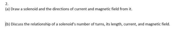 2.
(a) Draw a solenoid and the directions of current and magnetic field from it.
(b) Discuss the relationship of a solenoid's number of turns, its length, current, and magnetic field.
