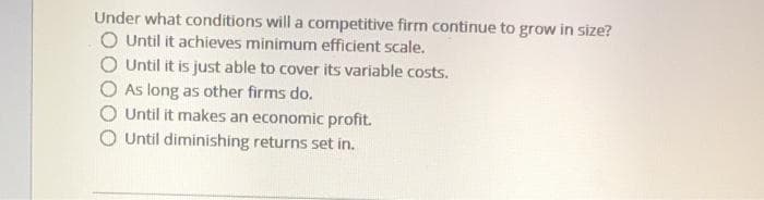 Under what conditions will a competitive firm continue to grow in size?
O Until it achieves minimum efficient scale.
O Until it is just able to cover its variable costs.
As long as other firms do.
Until it makes an economic profit.
O Until diminishing returns set in.
