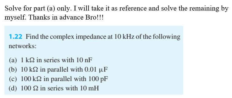 Solve for part (a) only. I will take it as reference and solve the remaining by
myself. Thanks in advance Bro!!!
1.22 Find the complex impedance at 10 kHz of the following
networks:
(a) 1 k2 in series with 10 nF
(b) 10 k2 in parallel with 0.01 µF
(c) 100 k2 in parallel with 100 pF
(d) 100 N in series with 10 mH
