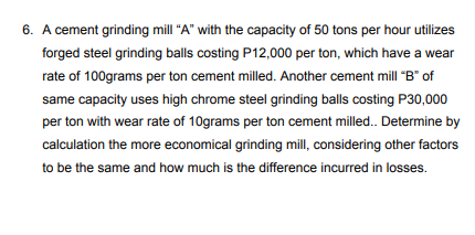 6. A cement grinding mill "A" with the capacity of 50 tons per hour utilizes
forged steel grinding balls costing P12,000 per ton, which have a wear
rate of 100grams per ton cement milled. Another cement mill "B" of
same capacity uses high chrome steel grinding balls costing P30,000
per ton with wear rate of 10grams per ton cement milled. Determine by
calculation the more economical grinding mill, considering other factors
to be the same and how much is the difference incurred in losses.
