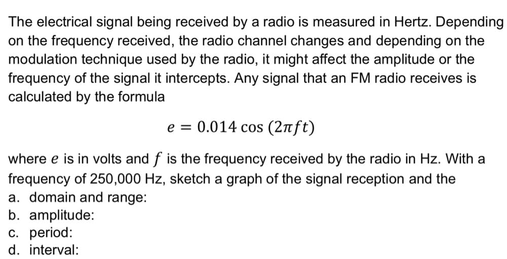The electrical signal being received by a radio is measured in Hertz. Depending
on the frequency received, the radio channel changes and depending on the
modulation technique used by the radio, it might affect the amplitude or the
frequency of the signal it intercepts. Any signal that an FM radio receives is
calculated by the formula
e = 0.014 cos (2ft)
where e is in volts and f is the frequency received by the radio in Hz. With a
frequency of 250,000 Hz, sketch a graph of the signal reception and the
a. domain and range:
b. amplitude:
c. period:
d. interval:

