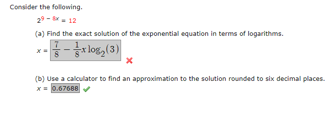 Consider the following.
29 - 8x = 12
(a) Find the exact solution of the exponential equation in terms of logarithms.
7
X =
r log, (3)
-
8
(b) Use a calculator to find an approximation to the solution rounded to six decimal places.
x = 0.67688
