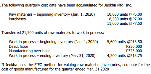 . The following quarterly cost data have been accumulated for Jeokha Mfg. Inc.
Raw materials – beginning inventory (Jan. 1, 2020)
Purchases
10,000 units @P6.00
8,500 units @P7.00
11,000 units @P7.50
Transferred 21,500 units of raw materials to work in process:
Work in process - beginning inventory (Jan. 1, 2020)
5,600 units @P13.50
P250,000
P325,000
4,200 units @P13.75
Direct labor
Manufacturing over head
Work in process – ending inventory (Mar. 31, 2020)
If Jeokha uses the FIFO method for valuing raw materials inventories, compute for the
cost of goods manufactured for the quarter ended Mar. 31 2020
