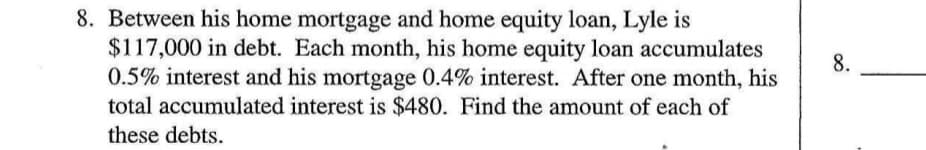 8. Between his home mortgage and home equity loan, Lyle is
$117,000 in debt. Each month, his home equity loan accumulates
0.5% interest and his mortgage 0.4% interest. After one month, his
total accumulated interest is $480. Find the amount of each of
8.
these debts.
