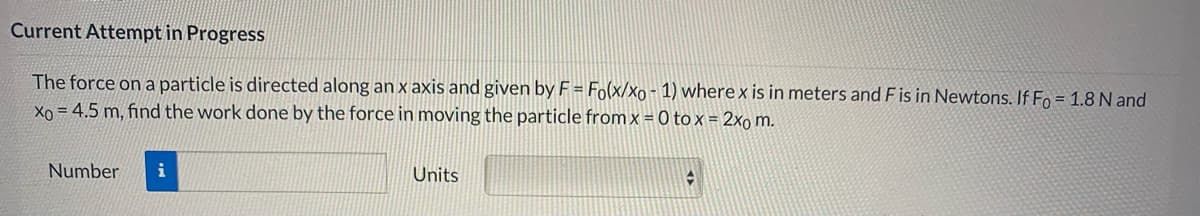 Current Attempt in Progress
The force on a particle is directed along an x axis and given by F = Fo(x/xo - 1) where x is in meters and F is in Newtons. If Fo = 1.8 N and
Xo = 4.5 m, find the work done by the force in moving the particle from x = 0 to x = 2xo m.
Number
i
Units
