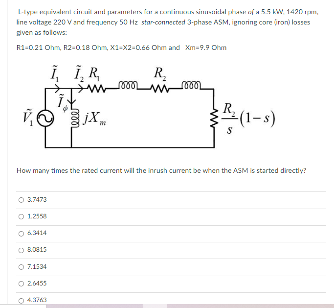 L-type equivalent circuit and parameters for a continuous sinusoidal phase of a 5.5 kW, 1420 rpm,
line voltage 220 V and frequency 50 Hz star-connected 3-phase ASM, ignoring core (iron) losses
given as follows:
R1=0.21 Ohm, R2=0.18 Ohm, X1=X2=0.66 Ohm and Xm=9.9 Ohm
Î, Î, R
R,
ண
jXm
R,
(1-s)
S
How many times the rated current will the inrush current be when the ASM is started directly?
3.7473
O 1.2558
6.3414
8.0815
O 7.1534
O 2.6455
4.3763
