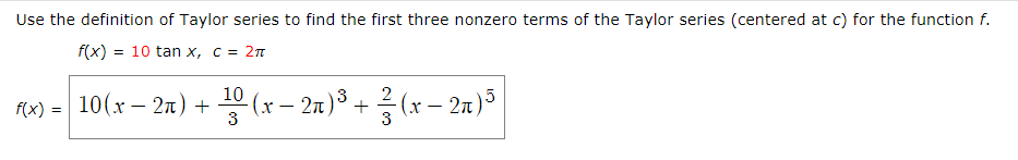 Use the definition of Taylor series to find the first three nonzero terms of the Taylor series (centered at c) for the function f.
f(x) = 10 tan x, c = 2n
