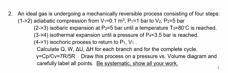 2. An ideal gas is undergoing a mechanically reversible process consisting of four steps:
(1->2) adiabatic compression from V1=0.1 m³, P1=1 bar to V2, P2=5 bar
(2->3) isobaric expansion at P2=5 bar until a temperature T3=80°C is reached.
(3->4) isothermal expansion until a pressure of P4=3.5 bar is reached.
(4->1) isochoric process to return to P1, V1 .
Calculate Q, W, AU, AH for each branch and for the complete cycle.
y=Cp/Cv=7R/5R
carefully label all points. Be systematic, show all your work.
Draw this process on a pressure vs. Volume diagram and
I
