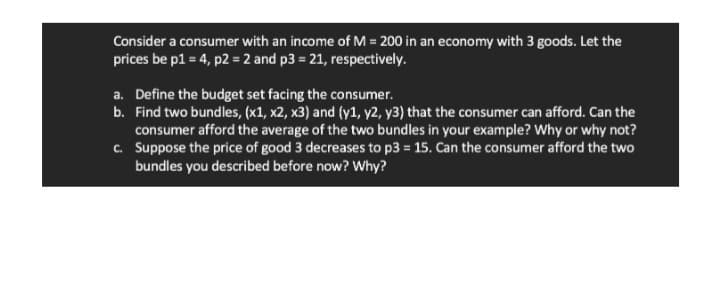 Consider a consumer with an income of M = 200 in an economy with 3 goods. Let the
prices be p1 = 4, p2 = 2 and p3= 21, respectively.
a. Define the budget set facing the consumer.
b. Find two bundles, (x1, x2, x3) and (y1, y2, y3) that the consumer can afford. Can the
consumer afford the average of the two bundles in your example? Why or why not?
c. Suppose the price of good 3 decreases to p3= 15. Can the consumer afford the two
bundles you described before now? Why?