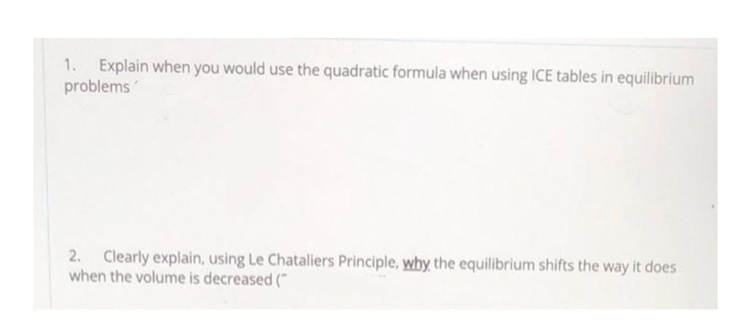 1. Explain when you would use the quadratic formula when using ICE tables in equilibrium
problems
2. Clearly explain, using Le Chataliers Principle, why the equilibrium shifts the way it does
when the volume is decreased (