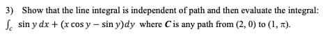 3) Show that the line integral is independent of path and then evaluate the integral:
S. sin y dx + (x cos y – sin y)dy where Cis any path from (2, 0) to (1, 7).
