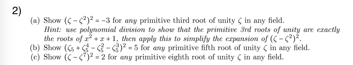 2)
(a) Show ($ - $²)² = -3 for any primitive third root of unity ( in
Hint: use polynomial division to show that the primitive 3rd roots of unity are exactly
the roots of x2 + x + 1, then apply this to simplify the expansion of (5 - 5)².
(b) Show (55 + S3 – – )² = 5 for any primitive fifth root of unity 5 in
(c) Show (C - 5)² = 2 for any primitive eighth root of unity ( in any field.
any
field.
-4
-2
any
field.
