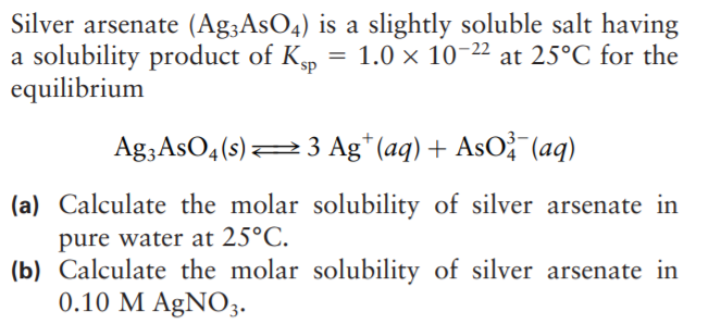 Silver arsenate (Ag;AsO4) is a slightly soluble salt having
a solubility product of Kp
equilibrium
1.0 x 10-22 at 25°C for the
Ag3AsO4(s)23 Ag* (aq) + AsO? (aq)
(a) Calculate the molar solubility of silver arsenate in
pure water at 25°C.
(b) Calculate the molar solubility of silver arsenate in
0.10 M AgNO3.
