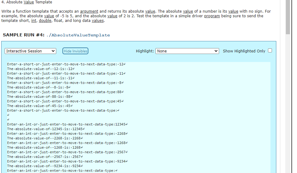 4. Absolute Value Template
Write a function template that accepts an argument and returns its absolute value. The absolute value of a number is its value with no sign. For
example, the absolute value of -5 is 5, and the absolute value of 2 is 2. Test the template in a simple driver program being sure to send the
template short, int, double, float, and long data values.
SAMPLE RUN #4: ./AbsoluteValueTemplate
Hide Invisibles
Highlight: None
Show Highlighted Only O
Interactive Session
Enter.a short.or.just.enter to-move.to.next.data type:-124
The absolute. value of.-12.is: 124
Enter.a short.or.just.enter to-move to. next data type:-11-
The absolute value of.-11·is: 11e
Enter.a short.or.just.enter to-move.to.next.data -type:-84
The absolute value of. -8.is: 84
Enter.a short.or.just.enter to-move to-next.data type:88e
The absolute value of. 88 -is: 88e
Enter.a short.or.just.enter to-move.to.next data type:45e
The absolute value of.45.is: 45-
Enter.a short.or.just.enter to-move -to-next.data type:
Enter an int ·or.just.enter to-move to next data type:12345e
The absolute· value of 12345-is: 12345-
Enter an int or.just.enter to-move to- next data-type:-2268e
The absolute value of. -2268 - is: 2268e
Ente
an int or just.enter to.- move to-next data type:-1268e
The absolute value of.-1268 - is: 1268e
Enter an int or just.enter to-move to- next data-type:-2567e
The absolute value of. -2567-is: 25674
Enter.an int or just.enter.to move to- next data type:-9234e
The absolute value of. -9234.is: 9234e
Enter.an int.or.just.enter to move to next. data type:
