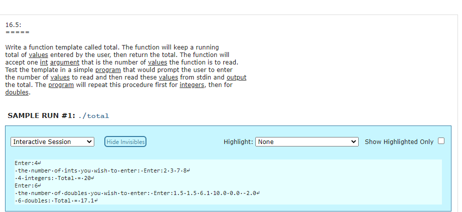 16.5:
Write a function template called total. The function will keep a running
total of values entered by the user, then return the total. The function will
accept one int argument that is the number of values the function is to read.
Test the template in a simple program that would prompt the user to enter
the number of values to read and then read these values from stdin and output
the total. The program will repeat this procedure first for integers, then for
doubles.
SAMPLE RUN #1: ./total
Interactive Session
Hide Invisibles
Highlight: None
Show Highlighted Only
Enter:44
.the number of-ints you wish-to-enter:. Enter:2.3.7.84
.4.integers: · Total.=. 20d
Enter:64
· the number.of doubles you - wish-to enter: Enter:1.5.1.5.6.1.10.0.0.0.-2.04
.6. doubles: - Total.=.17.14
