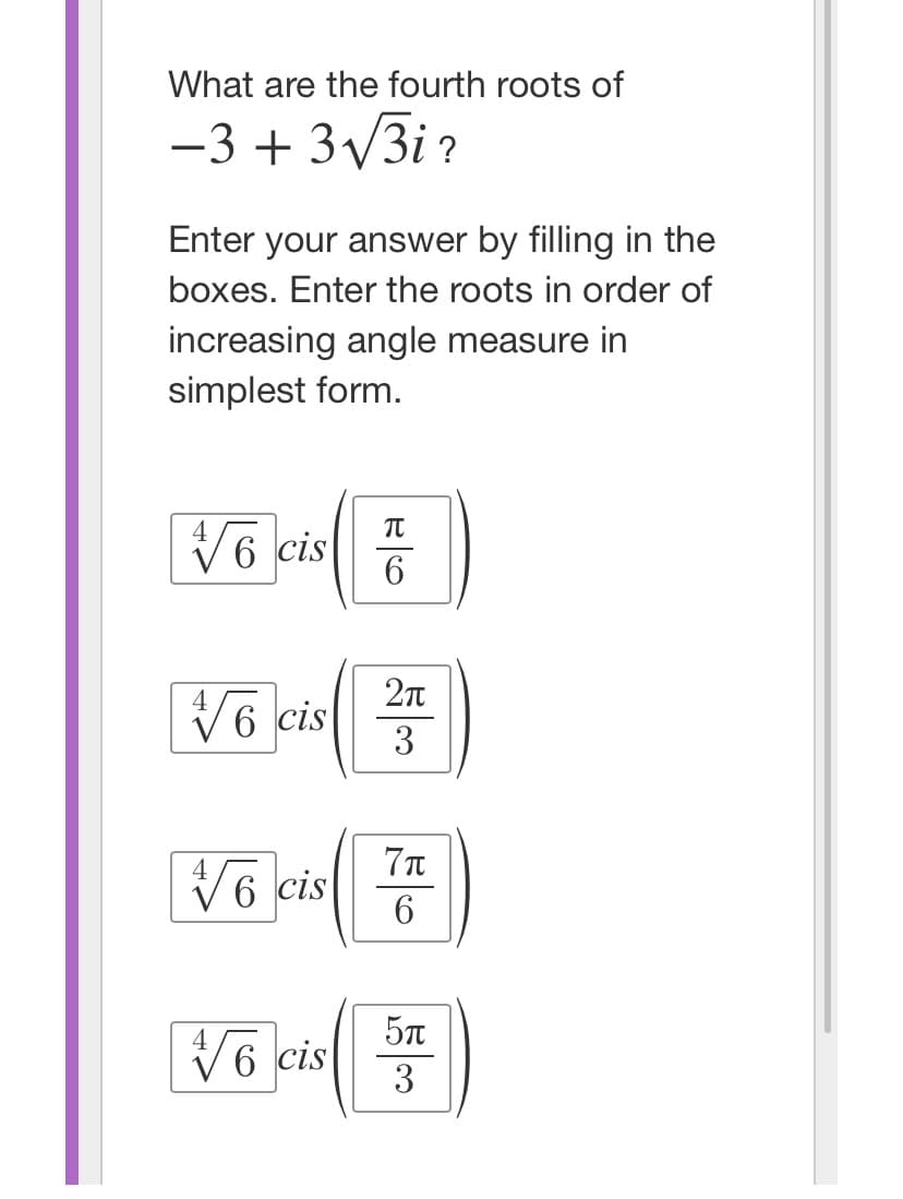 What are the fourth roots of
-3 + 3√√/3i?
Enter your answer by filling in the
boxes. Enter the roots in order of
increasing angle measure in
simplest form.
TU
√6 cis )
6
√6 cis
2π
3
√6 cis
√6 cis
7π
6
5π
3