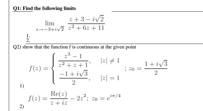 Q1: Find the following limits
z +3 – iv2
lim
z--3+iv? z2 + 6z + 11
1.
2.
Q2) show that the function f is continuous at the given point
1
z2 + z +1'
-
|z| #1
f(2) =
1+iv3
; 20
1 + iv3
2
|z| = 1
1)
Re(z)
z + iz
f(2) =
- 2z; zo = ei™/4
2)
||
2.
