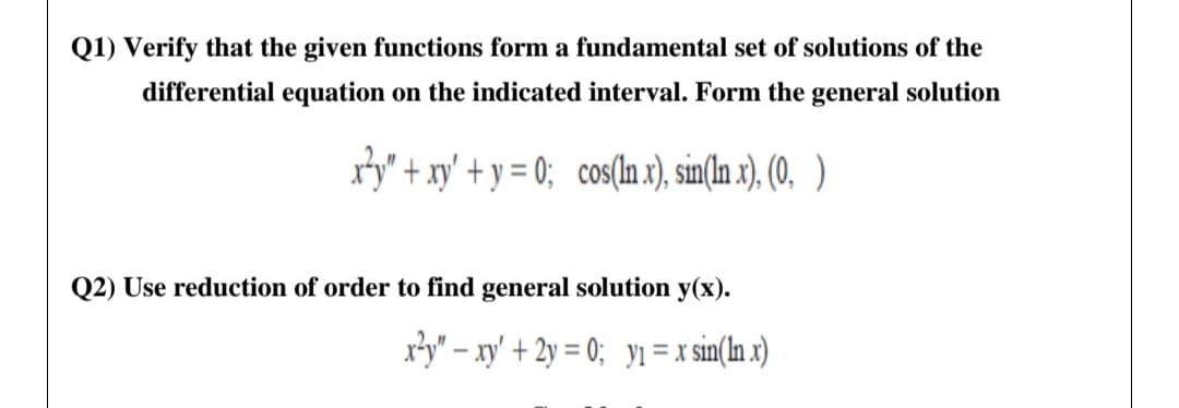 Q1) Verify that the given functions form a fundamental set of solutions of the
differential equation on the indicated interval. Form the general solution
ry" + xy' + y = 0; cos(In x), sin(In x), (0, )
Q2) Use reduction of order to find general solution y(x).
x3y" – xy' + 2y = 0; y1= x sin(In x)
