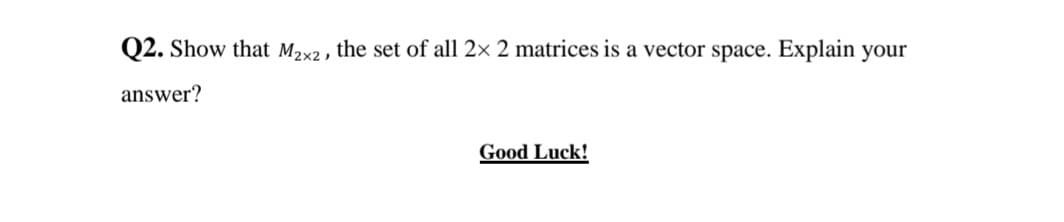 Q2. Show that M2x2 , the set of all 2× 2 matrices is a vector space. Explain your
answer?
Good Luck!
