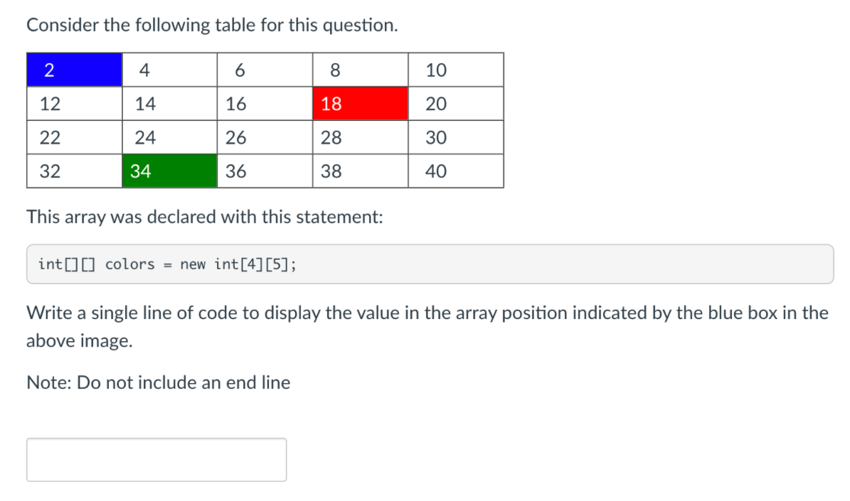 Consider the following table for this question.
4
6
10
12
14
16
18
20
22
24
26
28
30
32
34
36
38
40
This array was declared with this statement:
int[][] colors = new int[4][5];
Write a single line of code to display the value in the array position indicated by the blue box in the
above image.
Note: Do not include an end line
