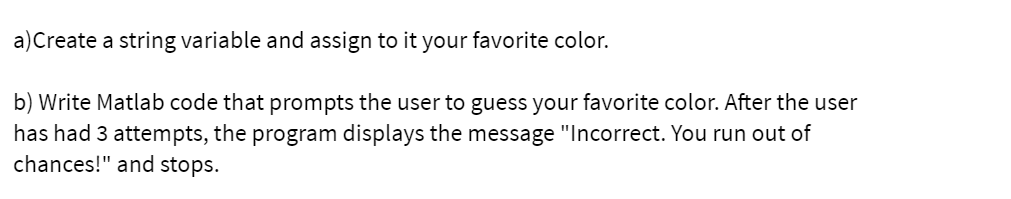 a)Create a string variable and assign to it your favorite color.
b) Write Matlab code that prompts the user to guess your favorite color. After the user
has had 3 attempts, the program displays the message "Incorrect. You run out of
chances!" and stops.
