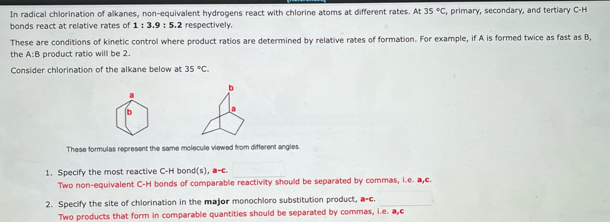 In radical chlorination of alkanes, non-equivalent hydrogens react with chlorine atoms at different rates. At 35 °C, primary, secondary, and tertiary C-H
bonds react at relative rates of 1 : 3.9: 5.2 respectively.
These are conditions of kinetic control where product ratios are determined by relative rates of formation. For example, if A is formed twice as fast as B,
the A:B product ratio will be 2.
Consider chlorination of the alkane below at 35 °C.
b
These formulas represent the same molecule viewed from different angles.
1. Specify the most reactive C-H bond(s), a-c.
Two non-equivalent C-H bonds of comparable reactivity should be separated by commas, i.e. a,c.
2. Specify the site of chlorination in the major monochloro substitution product, a-c.
Two products that form in comparable quantities should be separated by commas, i.e. a,c