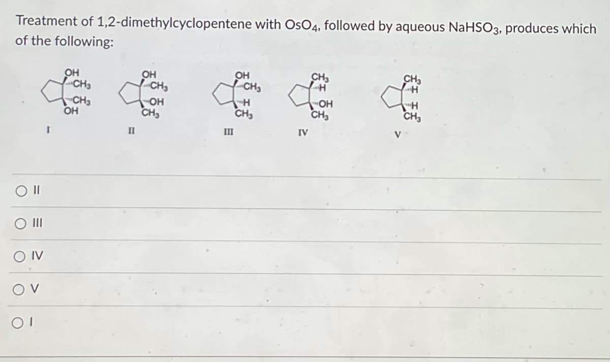 Treatment of 1,2-dimethylcyclopentene with OsO4, followed by aqueous NaHSO3, produces which
of the following:
Oll
O III
OIV
OV
OI
OH
CH3
CH3
OH
OH
OH
CH3
CH3
to do
OH
H
CH3
CH3
II
III
CH3
como
"OH
CH3
IV
CH3
H
&
"H
CH3