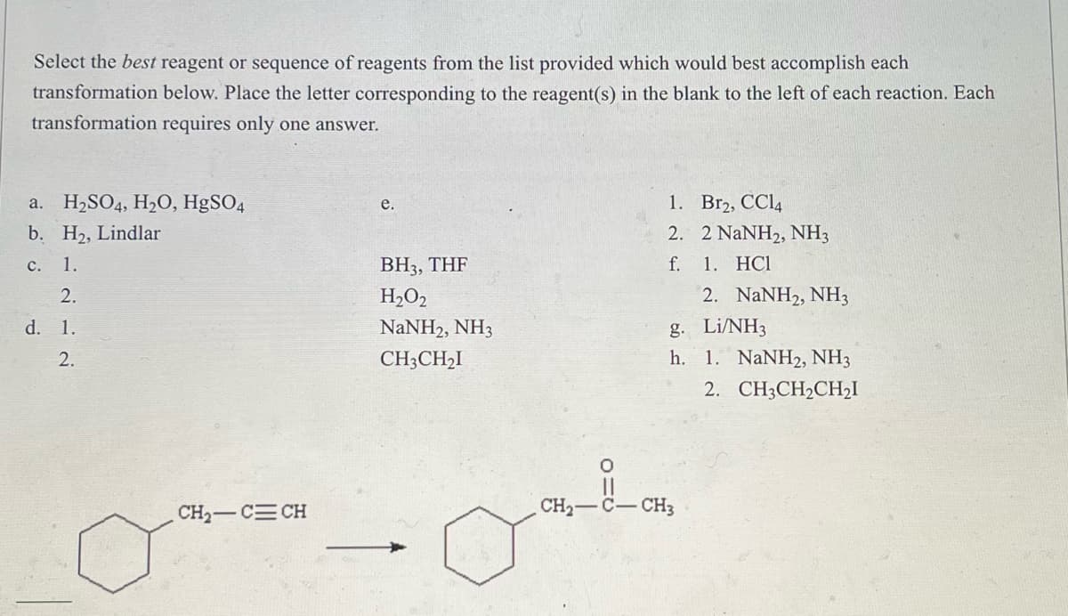Select the best reagent or sequence of reagents from the list provided which would best accomplish each
transformation below. Place the letter corresponding to the reagent(s) in the blank to the left of each reaction. Each
transformation requires only one answer.
H₂SO4, H₂O, HgSO4
e.
1.
Br2, CC14
a.
b. H₂, Lindlar
2. 2 NaNH2, NH3
1. HC1
c. 1.
BH3, THF
f.
2.
H₂O2
2. NaNH2, NH3
d. 1.
g. Li/NH3
NaNH2, NH3
CH3CH₂I
2.
h. 1. NaNH2, NH3
2. CH3CH₂CH₂I
CH₂-C=CH
O
11
CH,—C–CH3