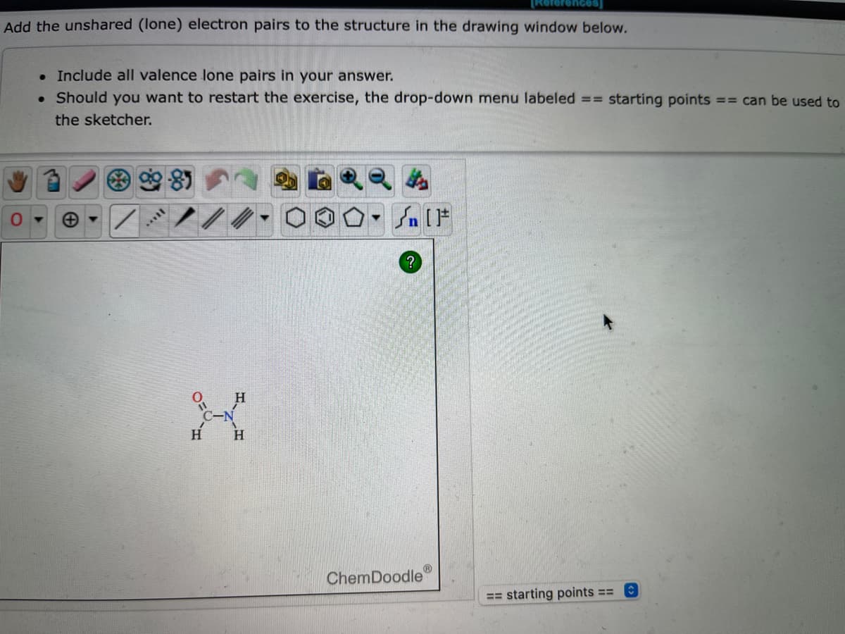[References]
Add the unshared (lone) electron pairs to the structure in the drawing window below.
. Include all valence lone pairs in your answer.
. Should you want to restart the exercise, the drop-down menu labeled == starting points == can be used to
the sketcher.
St
Jn [F
?
0-
***
X
H
H
ChemDoodle
Ⓡ
== starting points ==
