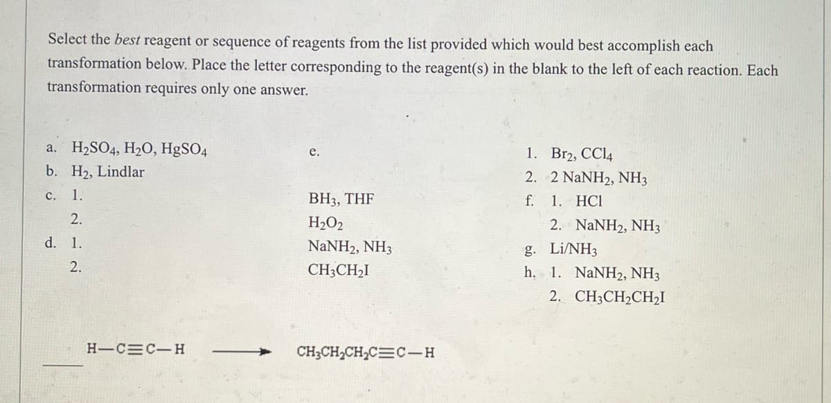 Select the best reagent or sequence of reagents from the list provided which would best accomplish each
transformation below. Place the letter corresponding to the reagent(s) in the blank to the left of each reaction. Each
transformation requires only one answer.
a.
H₂SO4, H₂O, HgSO4
e.
1.
Br2, CC14
b. H₂, Lindlar
2.
2 NaNH2, NH3
c. 1.
BH3, THF
f.
1. HCI
2.
H₂O2
2. NaNH2, NH3
d. 1.
g.
Li/NH3
NaNH2, NH3
CH3CH₂I
2.
h. 1. NaNH2, NH3
2. CH3CH₂CH₂I
CH3CH₂CH₂C=C-H
H-C C-H