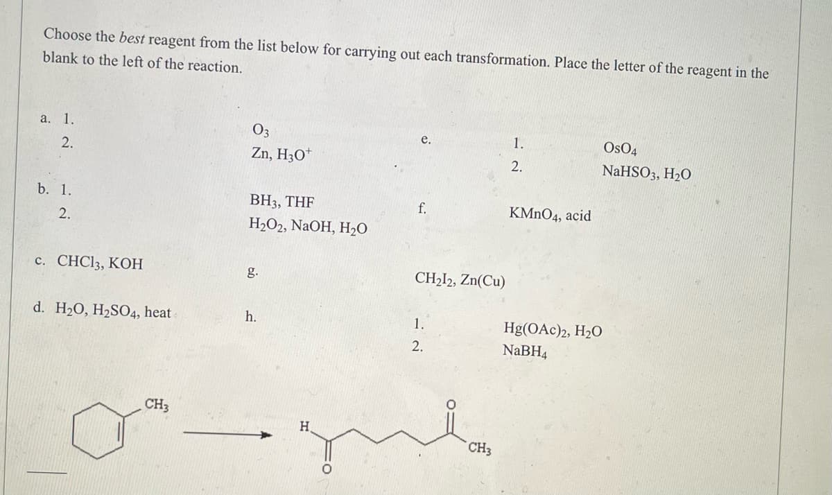 Choose the best reagent from the list below for carrying out each transformation. Place the letter of the reagent in the
blank to the left of the reaction.
a. 1.
03
e.
1.
OSO4
2.
Zn, H3O+
2.
NaHSO3, H₂O
b. 1.
BH3, THF
KMnO4, acid
2.
H₂O2, NaOH, H₂O
c. CHC13, KOH
g.
d. H₂O, H₂SO4, heat-
h.
Hg(OAc)2, H₂O
NaBH4
CH3
H
f.
CH₂12, Zn(Cu)
1.
2.
CH3