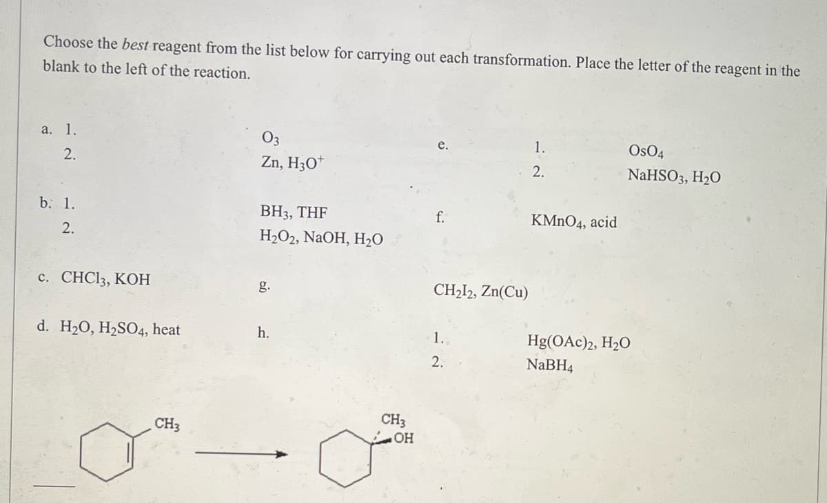 Choose the best reagent from the list below for carrying out each transformation. Place the letter of the reagent in the
blank to the left of the reaction.
a. 1.
e.
1.
Os04
2.
Zn, H3O+
2.
NaHSO3, H₂O
b. 1.
BH3, THF
f.
KMnO4, acid
2.
H₂O2, NaOH, H₂O
c. CHC13, KOH
g.
CH₂12, Zn(Cu)
d. H₂O, H₂SO4, heat
h.
1.
Hg(OAc)2, H₂O
2.
NaBH4
CH3
CH3
OH