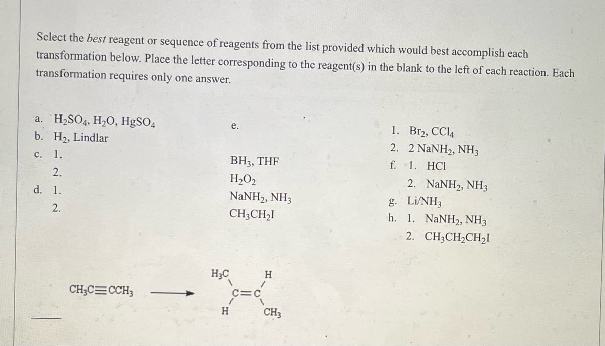 Select the best reagent or sequence of reagents from the list provided which would best accomplish each
transformation below. Place the letter corresponding to the reagent(s) in the blank to the left of each reaction. Each
transformation requires only one answer.
H₂SO4, H₂O, HgSO4
e.
a.
b. H₂, Lindlar
1.
Br₂, CC14
2.
2 NaNH2, NH3
C. 1.
BH3, THF
f.
1. HC1
2.
H₂O₂
2. NaNH2, NH3
d. 1.
NaNH2, NH3
g. Li/NH3
2.
CH3CH₂I
h. 1. NaNH2, NH3
2. CH3CH₂CH2₂I
H
CH₂C=CCH3
H₂C
H
=C
CH3