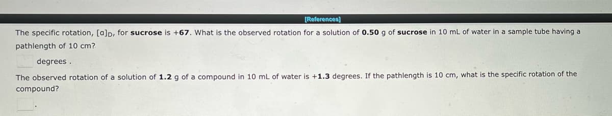 [References]
The specific rotation, [a]p, for sucrose is +67. What is the observed rotation for a solution of 0.50 g of sucrose in 10 mL of water in a sample tube having a
pathlength of 10 cm?
degrees.
The observed rotation of a solution of 1.2 g of a compound in 10 mL of water is +1.3 degrees. If the pathlength is 10 cm, what is the specific rotation of the
compound?