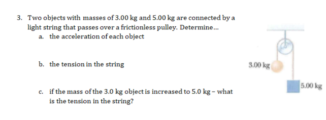 3. Two objects with masses of 3.00 kg and 5.00 kg are connected by a
light string that passes over a frictionless pulley. Determine.
a. the acceleration of each object
b. the tension in the string
3.00 kg
5.00 kg
c. if the mass of the 3.0 kg object is increased to 5.0 kg - what
is the tension in the string?
