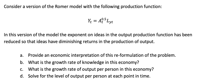 Consider a version of the Romer model with the following production function:
Y; = AQ5 Lyt
In this version of the model the exponent on ideas in the output production function has been
reduced so that ideas have diminishing returns in the production of output.
Provide an economic interpretation of this re-formulation of the problem.
a.
What is the growth rate of knowledge in this economy?
b.
c. What is the growth rate of output per person in this economy?
d. Solve for the level of output per person at each point in time.
