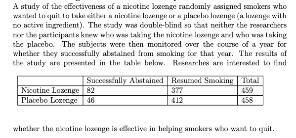 A study of the effectiveness of a nicotine lozenge randomly assigned smokers who
wanted to quit to take either a nicotine lozenge or a placebo lozenge (a lozenge with
no active ingredient). The study was double-blind so that neither the researchers
nor the participants knew who was taking the nicotine lozenge and who was taking
the placebo. The subjects were then monitored over the course of a year for
whether they successfully abstained from smoking for that year. The results of
the study are presented in the table below. Researches are interested to find
Successfully Abstained Resumed Smoking Total
Nicotine Lozenge 82
Placebo Lozenge 46
377
459
412
458
whether the nicotine lozenge is effective in helping smokers who want to quit.
