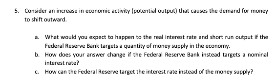5. Consider an increase in economic activity (potential output) that causes the demand for money
to shift outward.
a. What would you expect to happen to the real interest rate and short run output if the
Federal Reserve Bank targets a quantity of money supply in the economy.
b. How does your answer change if the Federal Reserve Bank instead targets a nominal
interest rate?
How can the Federal Reserve target the interest rate instead of the money supply?
C.
