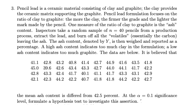 3. Pencil lead is a ceramic material consisting of clay and graphite; the clay provides
the ceramic matrix supporting the graphite. Pencil lead formulation focuses on the
ratio of clay to graphite: the more the clay, the firmer the grade and the lighter the
mark made by the pencil. One measure of the ratio of clay to graphite is the "ash"
content. Inspectors take a random sample of n = 40 pencils from a production
process, extract the lead, and burn off all the "volatiles" (essentially the carbon)
leaving the ash. The ash content, denoted by Y, is then weighed and reported as a
percentage. A high ash content indicates too much clay in the formulation; a low
ash content indicates too much graphite. The data are below. It is believed that
41.1 42.8 43.2 40.8 41.4 42.7 44.9 41.6 43.5 41.8
45.0 39.6 42.6 43.4 43.3 42.7 44.0 44.1 41.7 42.2
42.8 43.3 42.4 41.7 40.1 41.1 41.7 43.3 43.1 42.9
42.1 42.3 44.2 42.2 40.7 41.8 41.8 44.2 42.2 42.7
the mean ash content is differed from 42.5 percent. At the a =
level, formulate a hypothesis test to investigate this assertion. .
0.1 significance
