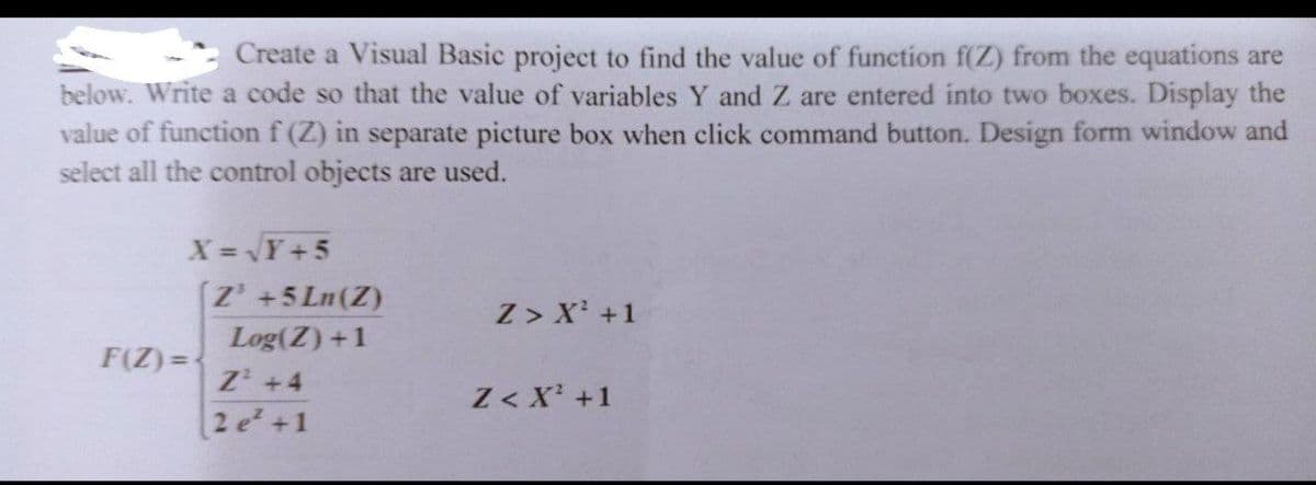 Create a Visual Basic project to find the value of function f(Z) from the equations are
below. Write a code so that the value of variables Y and Z are entered into two boxes. Display the
value of functionf (Z) in separate picture box when click command button. Design form window and
select all the control objects are used.
X= Y+5
[Z' +5 Ln(Z)
Z > X' +1
Log(Z) +1
F(Z) =
Z +4
2 e +1
Z < X' +1
