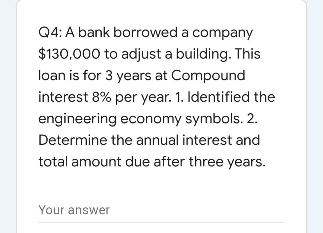 Q4: A bank borrowed a company
$130,000 to adjust a building. This
loan is for 3 years at Compound
interest 8% per year. 1. Identified the
engineering economy symbols. 2.
Determine the annual interest and
total amount due after three years.
Your answer

