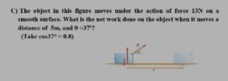 C) The object in this figure moves under the action of force 13N on a
smooth surface. What is the net work done on the object when it moves a
distance of Sm, and e =37?
(Take cos37" 0.8)
