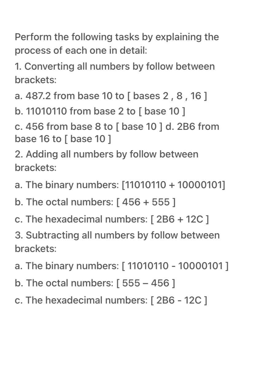 Perform the following tasks by explaining the
process of each one in detail:
1. Converting all numbers by follow between
brackets:
a. 487.2 from base 10 to [ bases 2,8, 16]
b. 11010110 from base 2 to [ base 10 ]
c. 456 from base 8 to [ base 10 ] d. 2B6 from
base 16 to [ base 10 ]
2. Adding all numbers by follow between
brackets:
a. The binary numbers: [11010110 + 10000101]
b. The octal numbers: [ 456 + 555 ]
c. The hexadecimal numbers: [ 2B6 + 12C]
3. Subtracting all numbers by follow between
brackets:
a. The binary numbers: [ 11010110 - 10000101]
b. The octal numbers: [ 555 – 456 ]
c. The hexadecimal numbers: [ 2B6 - 12C]
