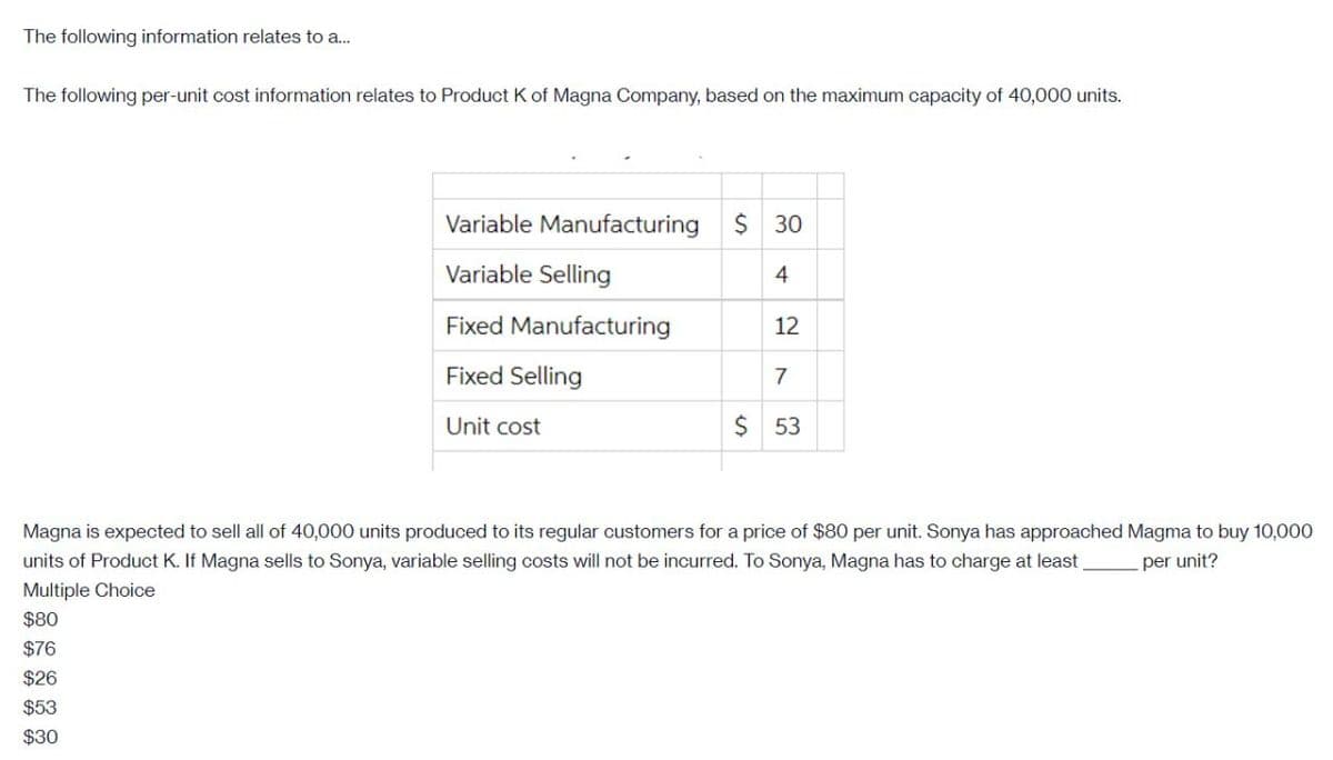The following information relates to a.
The following per-unit cost information relates to Product K of Magna Company, based on the maximum capacity of 40,000 units.
Variable Manufacturing
$ 30
Variable Selling
4
Fixed Manufacturing
12
Fixed Selling
7
Unit cost
$ 53
Magna is expected to sell all of 40,000 units produced to its regular customers for a price of $80 per unit. Sonya has approached Magma to buy 10,000
units of Product K. If Magna sells to Sonya, variable selling costs will not be incurred. To Sonya, Magna has to charge at least
per unit?
Multiple Choice
$80
$76
$26
$53
$30
