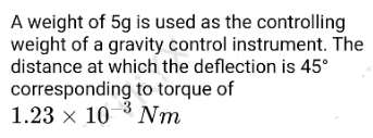 A weight of 5g is used as the controlling
weight of a gravity control instrument. The
distance at which the deflection is 45°
corresponding to torque of
1.23 x 10 3 Nm
