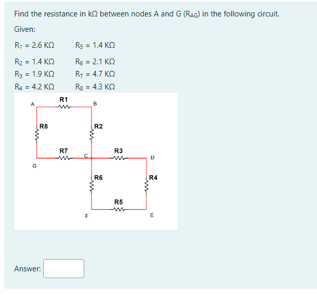 Find the resistance in k between nodes A and G (RAG) in the following circuit.
Given:
R1 = 2.6 ΚΩ
R₂ = 1.4 KQ
R3 = 1.9 KQ
4.2 ΚΩ
R4 =
A
Ⓒ
R8
Answer:
R1
R7
R5 = 1.4 KQ
R6 = 2.1 KQ
R7 = 4.7 ΚΩ
Rs = 4.3 KQ
C
F
B
www
R2
R6
R3
m
R5
mw
D
R4
E