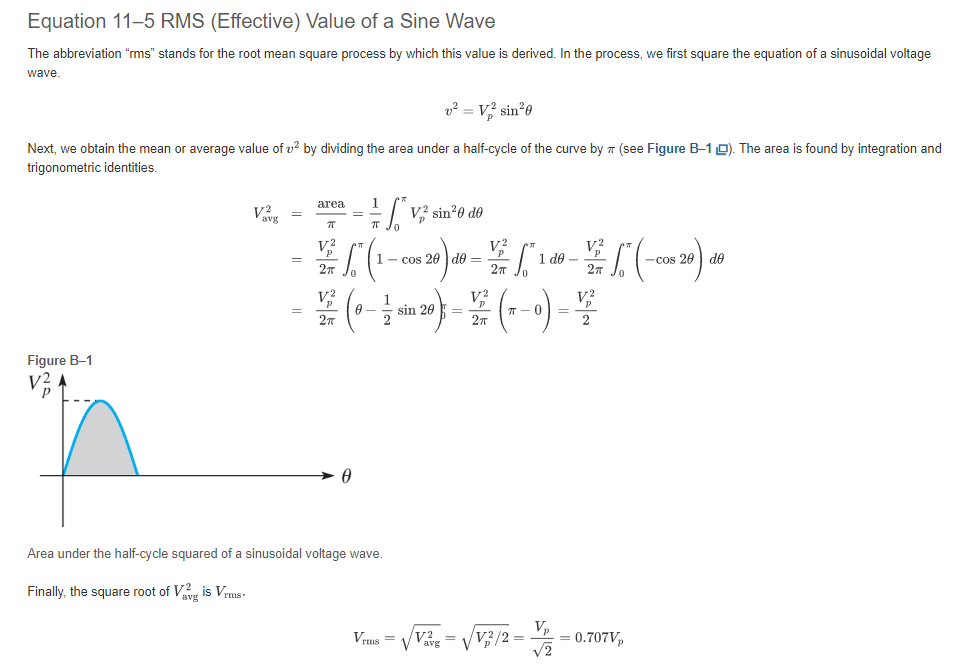 Equation 11-5 RMS (Effective) Value of a Sine Wave
The abbreviation "rms" stands for the root mean square process by which this value is derived. In the process, we first square the equation of a sinusoidal voltage
wave.
v² = V₂2² sin²0
Next, we obtain the mean or average value of ² by dividing the area under a half-cycle of the curve by (see Figure B-10). The area is found by integration and
trigonometric identities.
Figure B-1
V2
avg
=
area
π
V²
Vp
=
7T
V2
- (1 - 006 20) 40 - 1 0 - 2 (-00620) de
201
=
cos do
²5
-cos
2п Jo
2π
2T
1/V² sin²0 de
V2
1
V2
22 (0-20) = (1-0)-2
sin
=
2T
2π
0
Area under the half-cycle squared of a sinusoidal voltage wave.
Finally, the square root of Vis Vrms.
Vrms= /v²
Vavg=
Vp
V2/2 = = 0.707V₂
√2